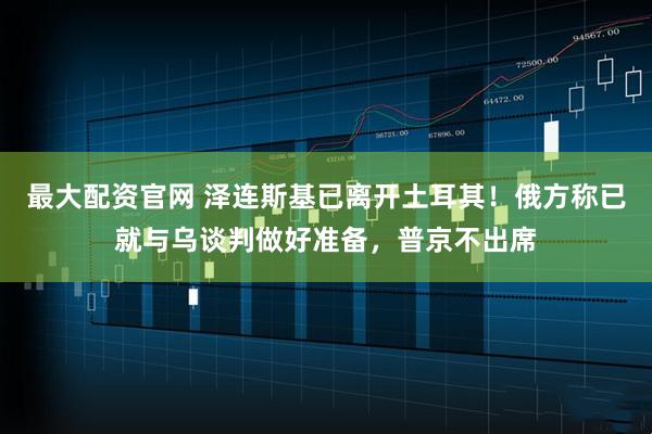 最大配资官网 泽连斯基已离开土耳其！俄方称已就与乌谈判做好准备，普京不出席