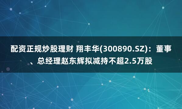 配资正规炒股理财 翔丰华(300890.SZ)：董事、总经理赵东辉拟减持不超2.5万股