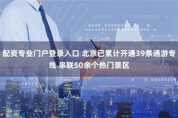 配资专业门户登录入口 北京已累计开通39条通游专线 串联50余个热门景区