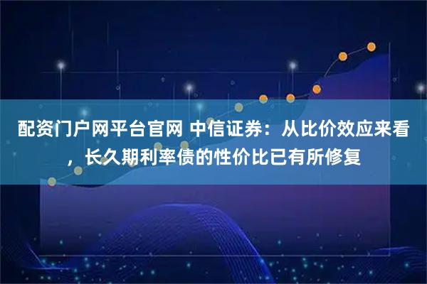 配资门户网平台官网 中信证券：从比价效应来看，长久期利率债的性价比已有所修复