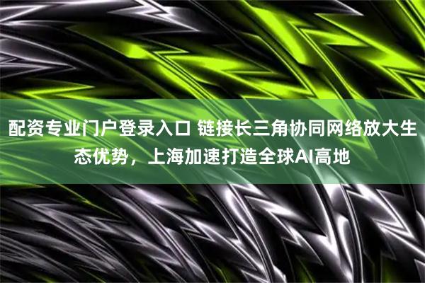 配资专业门户登录入口 链接长三角协同网络放大生态优势，上海加速打造全球AI高地