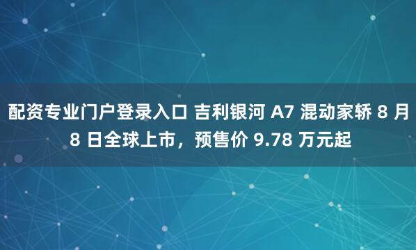 配资专业门户登录入口 吉利银河 A7 混动家轿 8 月 8 日全球上市，预售价 9.78 万元起