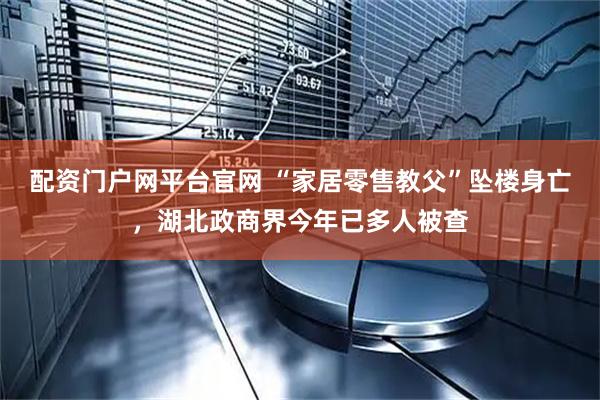 配资门户网平台官网 “家居零售教父”坠楼身亡，湖北政商界今年已多人被查