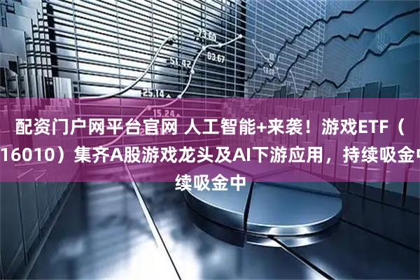 配资门户网平台官网 人工智能+来袭！游戏ETF（516010）集齐A股游戏龙头及AI下游应用，持续吸金中