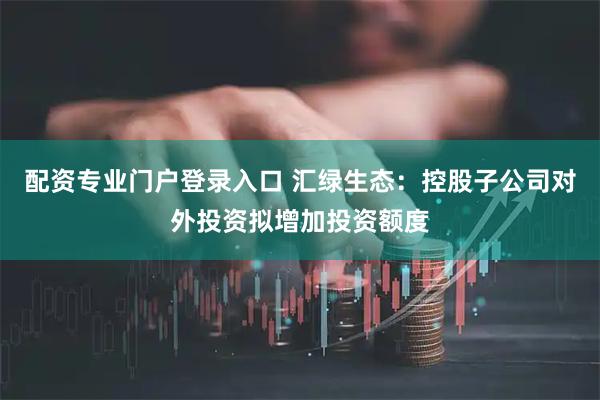 配资专业门户登录入口 汇绿生态：控股子公司对外投资拟增加投资额度