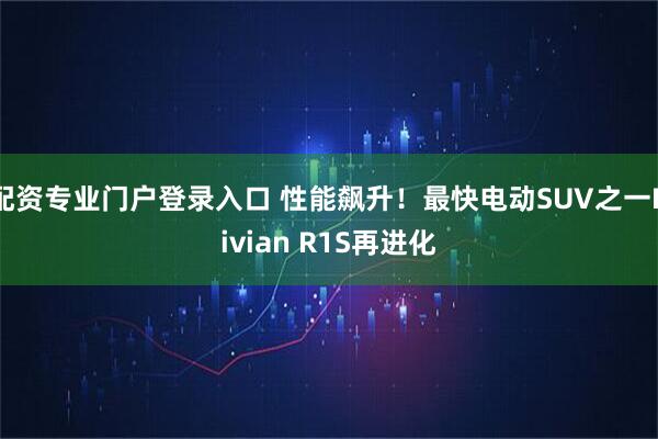配资专业门户登录入口 性能飙升！最快电动SUV之一Rivian R1S再进化
