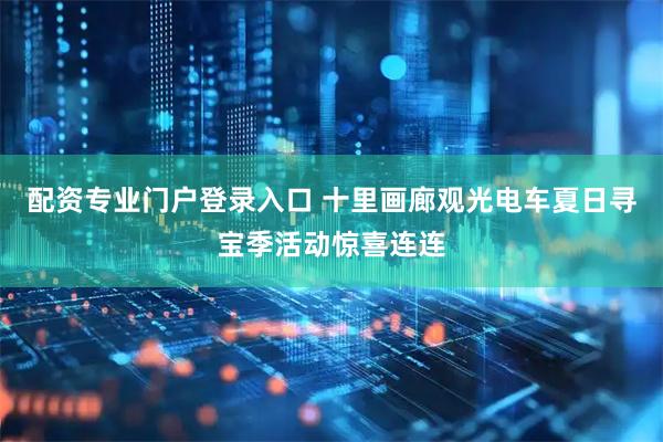 配资专业门户登录入口 十里画廊观光电车夏日寻宝季活动惊喜连连