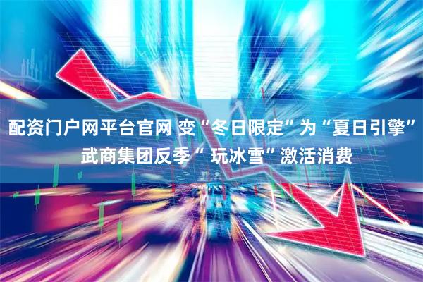 配资门户网平台官网 变“冬日限定”为“夏日引擎”  武商集团反季“ 玩冰雪”激活消费