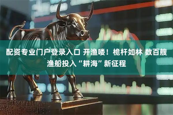 配资专业门户登录入口 开渔喽！桅杆如林 数百艘渔船投入“耕海”新征程