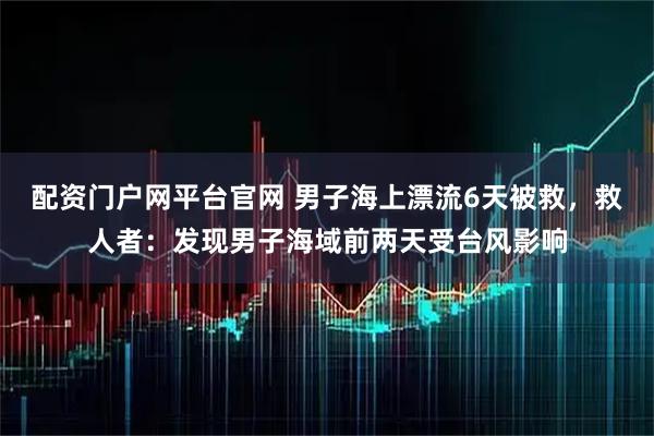 配资门户网平台官网 男子海上漂流6天被救，救人者：发现男子海域前两天受台风影响