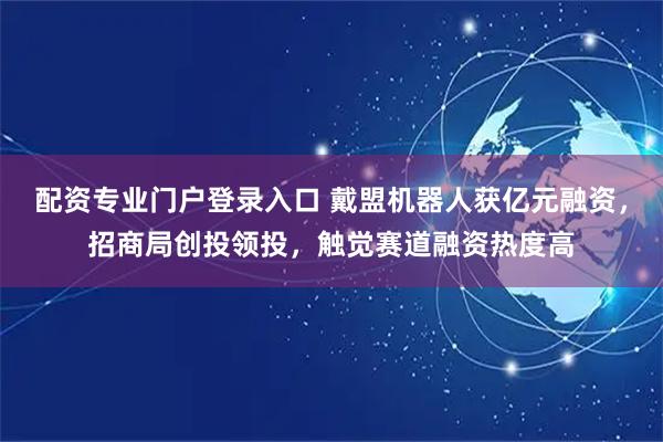 配资专业门户登录入口 戴盟机器人获亿元融资，招商局创投领投，触觉赛道融资热度高