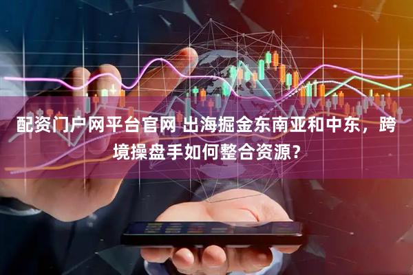 配资门户网平台官网 出海掘金东南亚和中东，跨境操盘手如何整合资源？