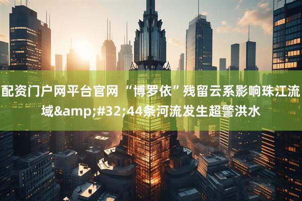 配资门户网平台官网 “博罗依”残留云系影响珠江流域&#32;44条河流发生超警洪水