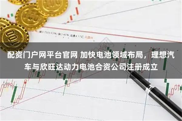 配资门户网平台官网 加快电池领域布局，理想汽车与欣旺达动力电池合资公司注册成立