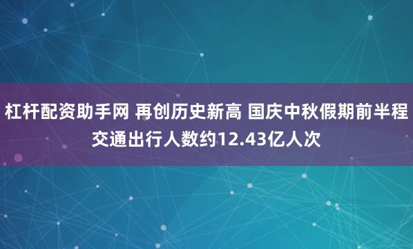杠杆配资助手网 再创历史新高 国庆中秋假期前半程交通出行人数约12.43亿人次