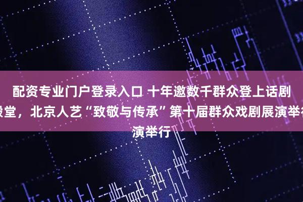 配资专业门户登录入口 十年邀数千群众登上话剧殿堂,北京人艺“致敬与传承”第十届群众戏剧展演举行