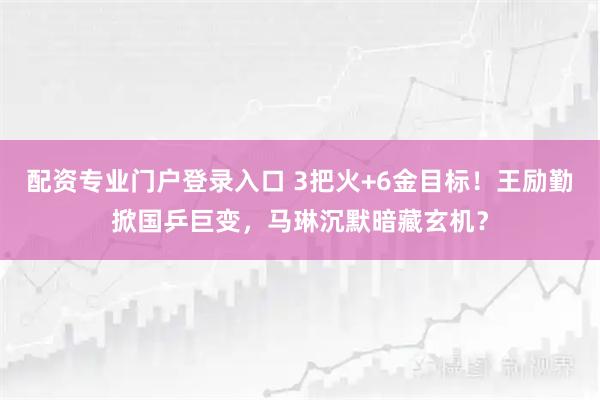 配资专业门户登录入口 3把火+6金目标！王励勤掀国乒巨变，马琳沉默暗藏玄机？