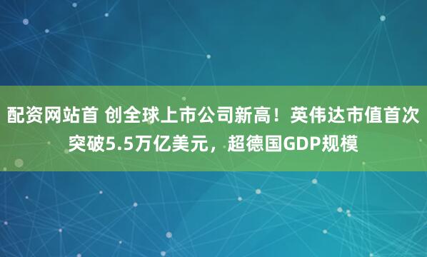 配资网站首 创全球上市公司新高！英伟达市值首次突破5.5万亿美元，超德国GDP规模