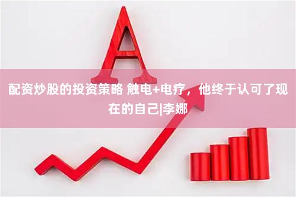 配资炒股的投资策略 触电+电疗，他终于认可了现在的自己|李娜