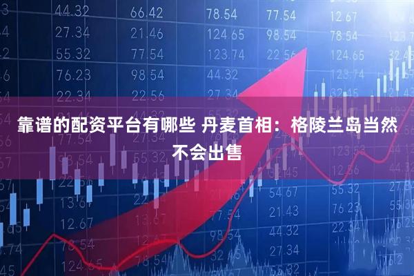靠谱的配资平台有哪些 丹麦首相：格陵兰岛当然不会出售