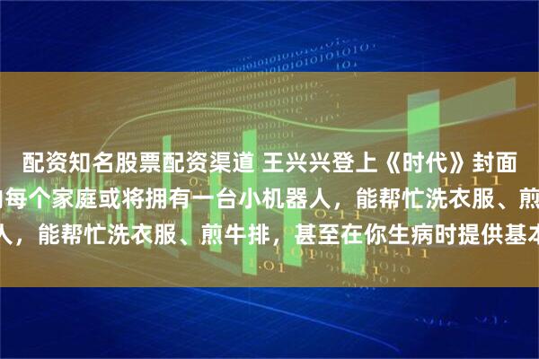 配资知名股票配资渠道 王兴兴登上《时代》封面！他乐观预言：10年内每个家庭或将拥有一台小机器人，能帮忙洗衣服、煎牛排，甚至在你生病时提供基本护理