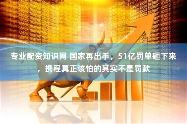专业配资知识网 国家再出手，51亿罚单砸下来，携程真正该怕的其实不是罚款