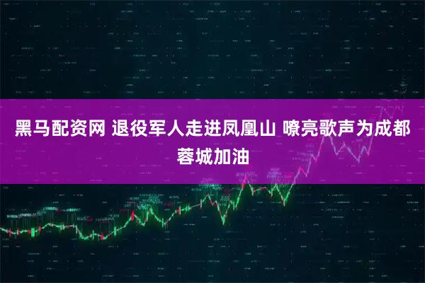 黑马配资网 退役军人走进凤凰山 嘹亮歌声为成都蓉城加油