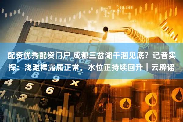 配资优秀配资门户 成都三岔湖干涸见底？记者实探：浅滩裸露属正常，水位正持续回升｜云辟谣