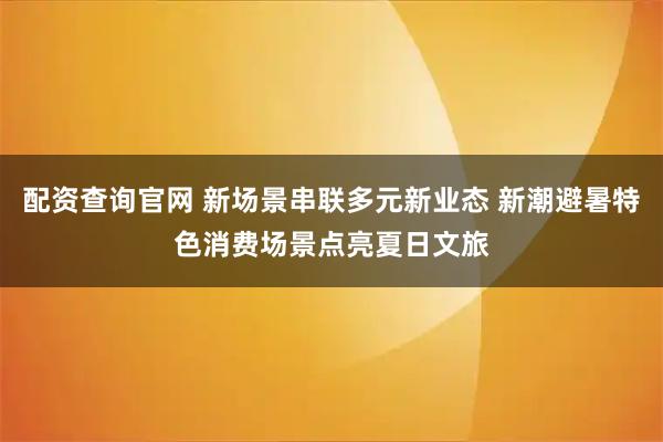 配资查询官网 新场景串联多元新业态 新潮避暑特色消费场景点亮夏日文旅