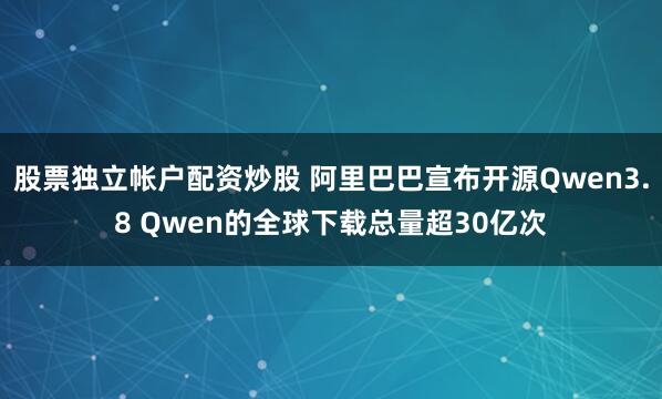 股票独立帐户配资炒股 阿里巴巴宣布开源Qwen3.8 Qwen的全球下载总量超30亿次