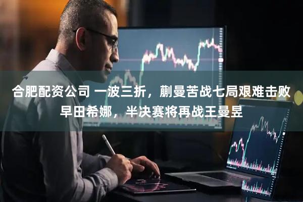 合肥配资公司 一波三折，蒯曼苦战七局艰难击败早田希娜，半决赛将再战王曼昱