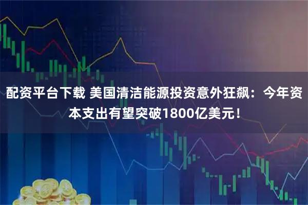 配资平台下载 美国清洁能源投资意外狂飙：今年资本支出有望突破1800亿美元！