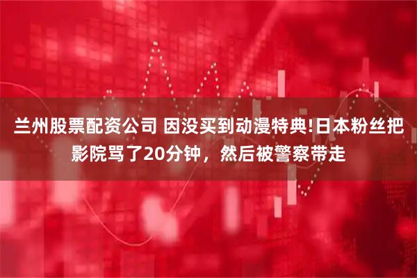 兰州股票配资公司 因没买到动漫特典!日本粉丝把影院骂了20分钟，然后被警察带走