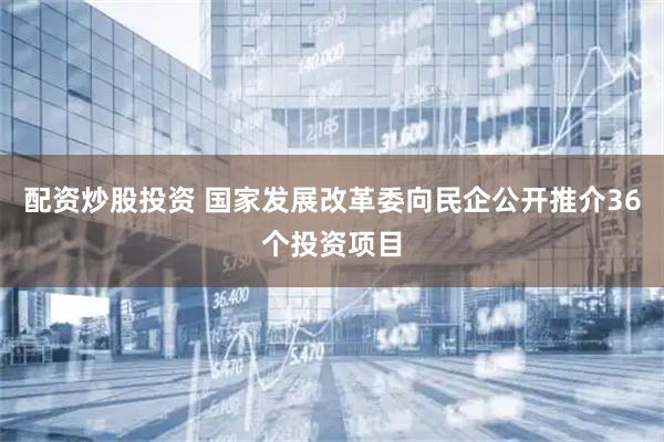 配资炒股投资 国家发展改革委向民企公开推介36个投资项目