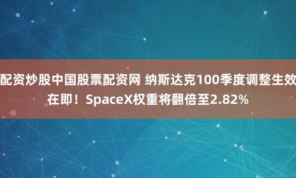配资炒股中国股票配资网 纳斯达克100季度调整生效在即!SpaceX权重将翻倍至2.82%