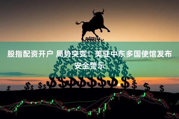 股指配资开户 局势突变！美驻中东多国使馆发布安全警示