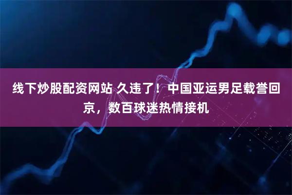 线下炒股配资网站 久违了！中国亚运男足载誉回京，数百球迷热情接机