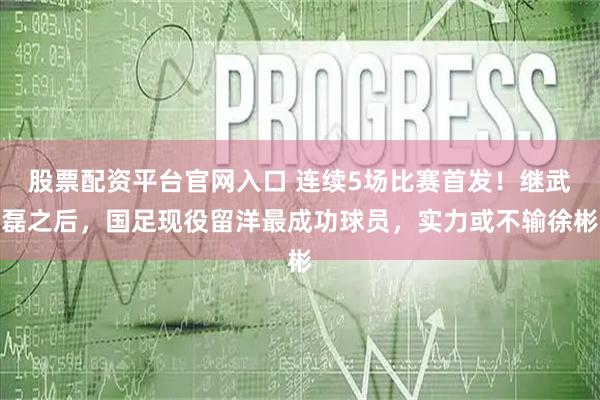股票配资平台官网入口 连续5场比赛首发！继武磊之后，国足现役留洋最成功球员，实力或不输徐彬