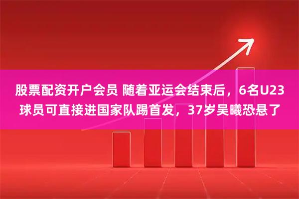 股票配资开户会员 随着亚运会结束后，6名U23球员可直接进国家队踢首发，37岁吴曦恐悬了